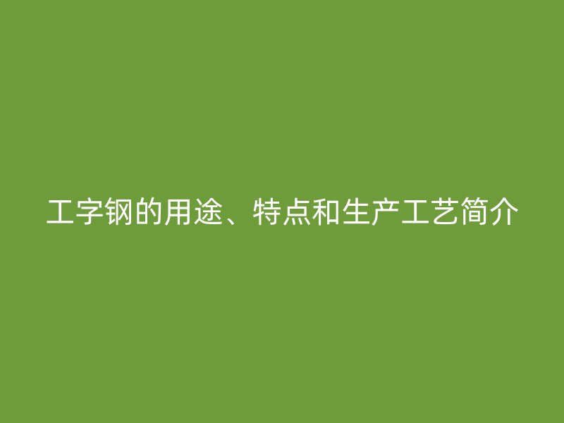 工字鋼的用途、特點(diǎn)和生產(chǎn)工藝簡(jiǎn)介
