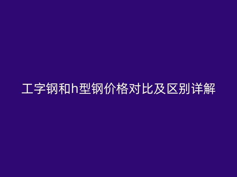工字鋼和h型鋼價格對比及區別詳解