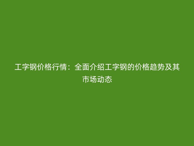 工字鋼價格行情：全面介紹工字鋼的價格趨勢及其市場動態