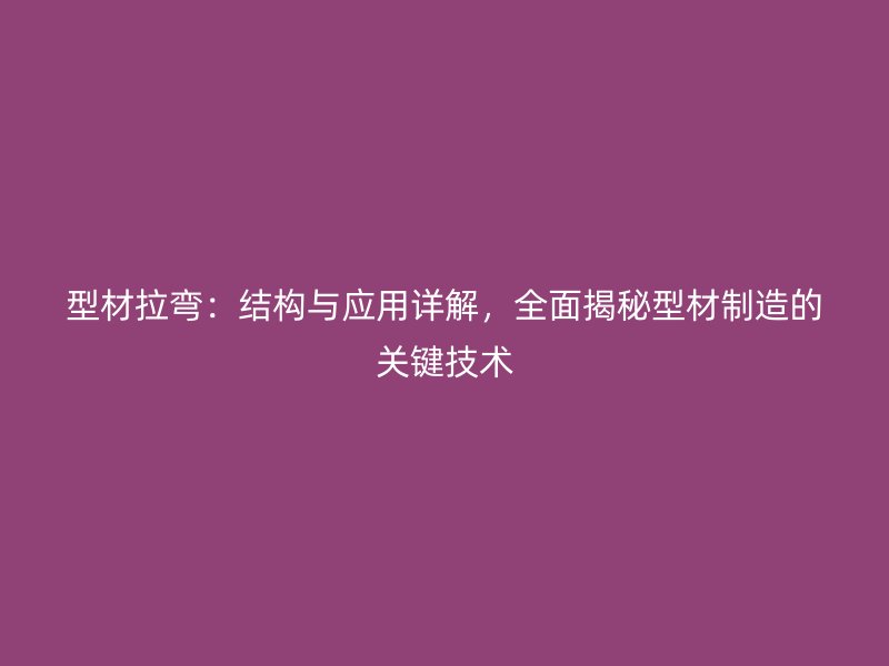 型材拉彎：結構與應用詳解，全面揭秘型材制造的關鍵技術