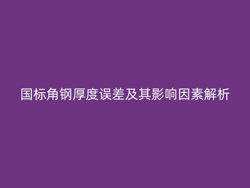 國標角鋼厚度誤差及其影響因素解析