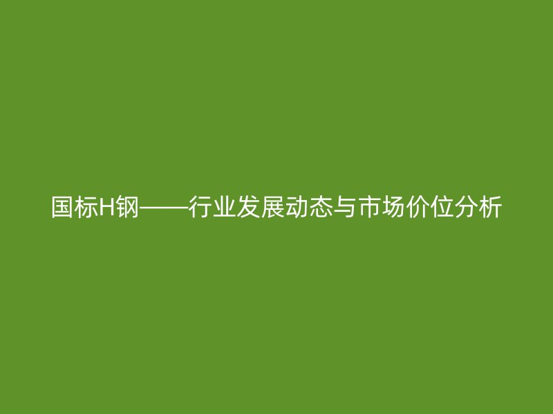 國標H鋼——行業發展動態與市場價位分析