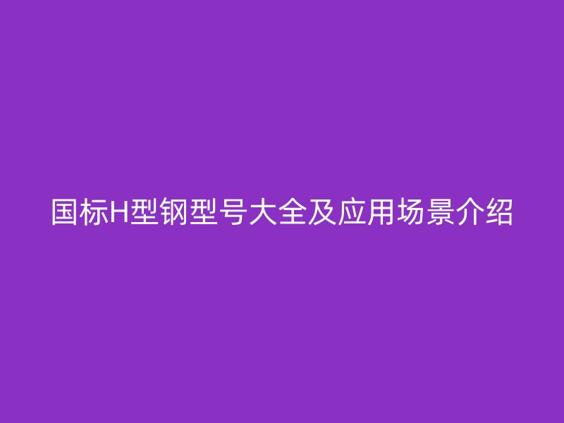 國標H型鋼型號大全及應用場景介紹