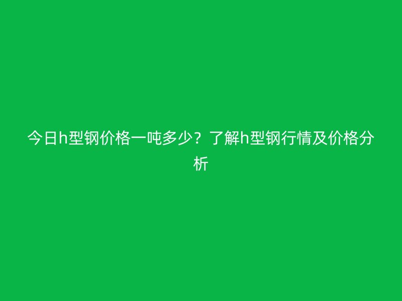 今日h型鋼價格一噸多少？了解h型鋼行情及價格分析