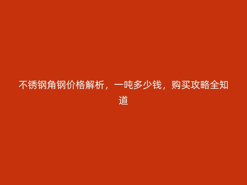 不銹鋼角鋼價格解析，一噸多少錢，購買攻略全知道