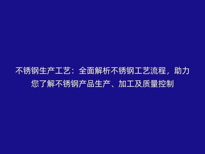 不銹鋼生產(chǎn)工藝：全面解析不銹鋼工藝流程，助力您了解不銹鋼產(chǎn)品生產(chǎn)、加工及質(zhì)量控制