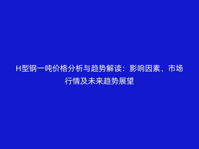 H型鋼一噸價格分析與趨勢解讀：影響因素、市場行情及未來趨勢展望