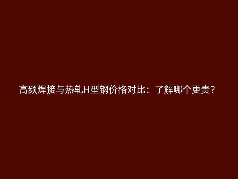 高頻焊接與熱軋H型鋼價格對比：了解哪個更貴？