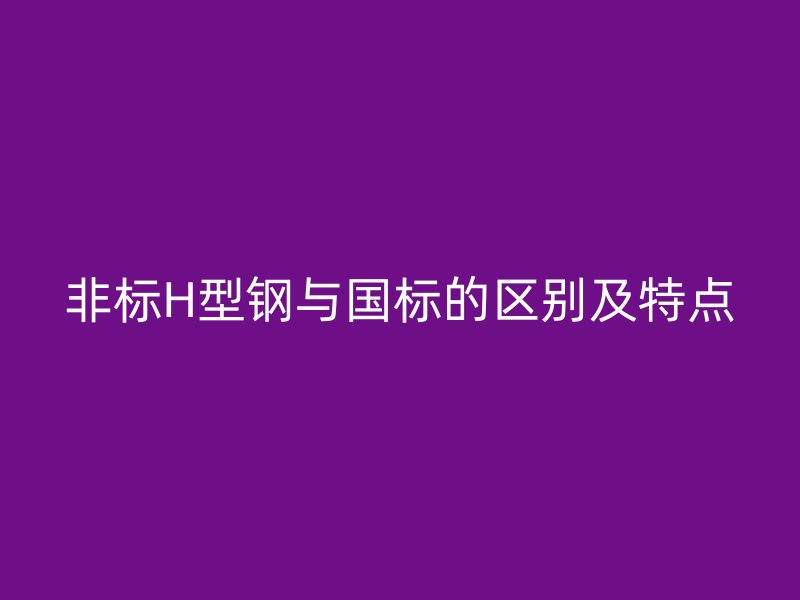 非標H型鋼與國標的區別及特點