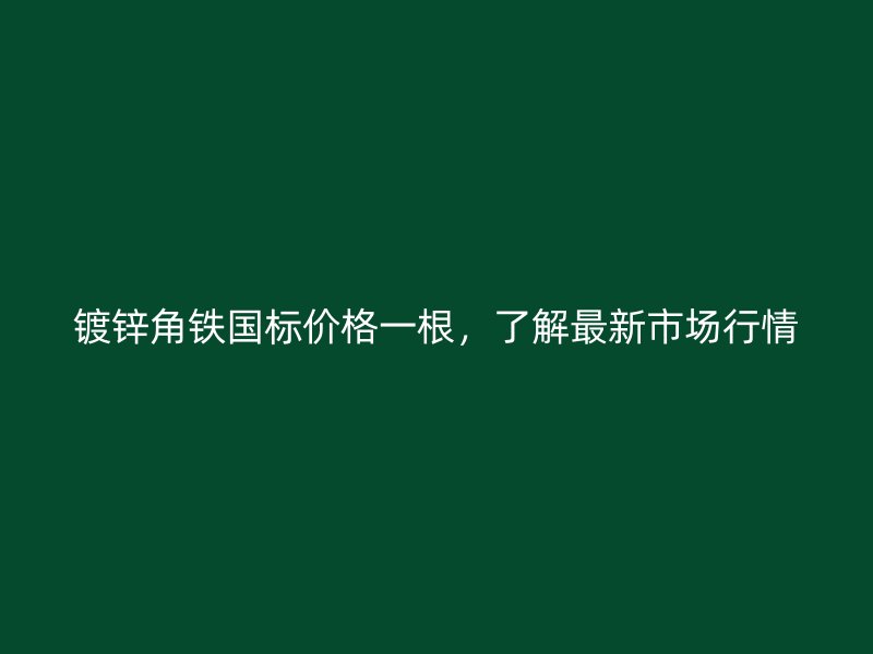 鍍鋅角鐵國標價格一根，了解最新市場行情