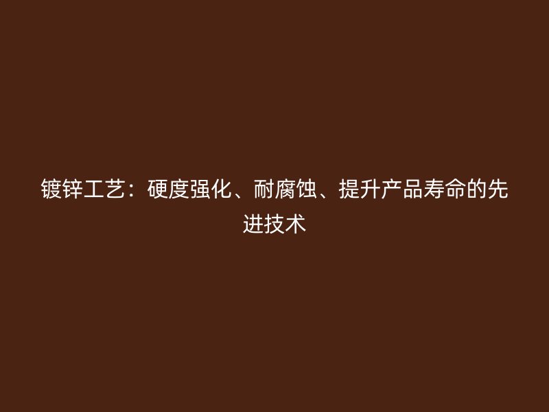 鍍鋅工藝：硬度強(qiáng)化、耐腐蝕、提升產(chǎn)品壽命的先進(jìn)技術(shù)