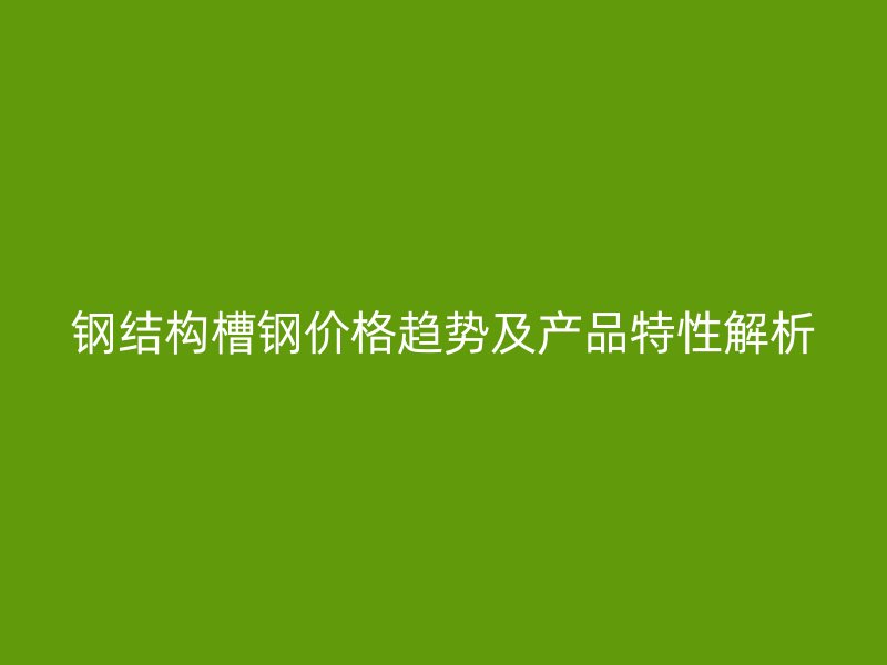 鋼結(jié)構(gòu)槽鋼價(jià)格趨勢(shì)及產(chǎn)品特性解析
